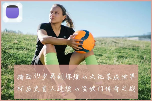 梅西39岁再创辉煌七大纪录成世界杯历史首人连续七场破门传奇之战