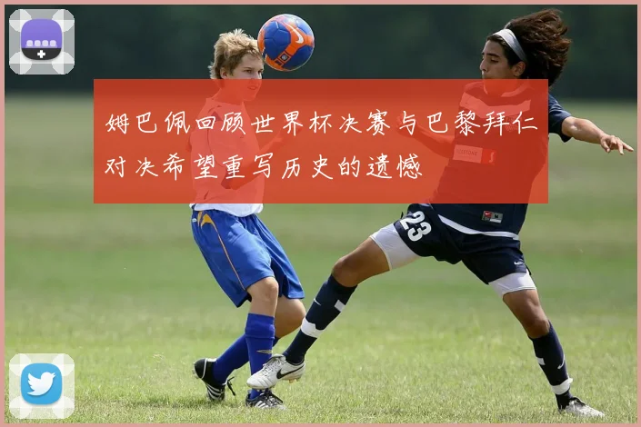 姆巴佩回顾世界杯决赛与巴黎拜仁对决希望重写历史的遗憾