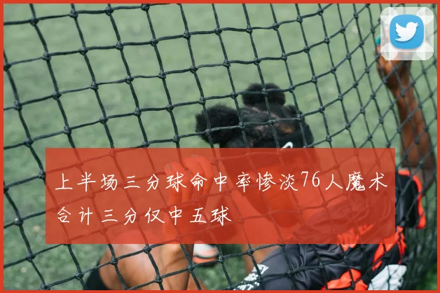 上半场三分球命中率惨淡76人魔术合计三分仅中五球