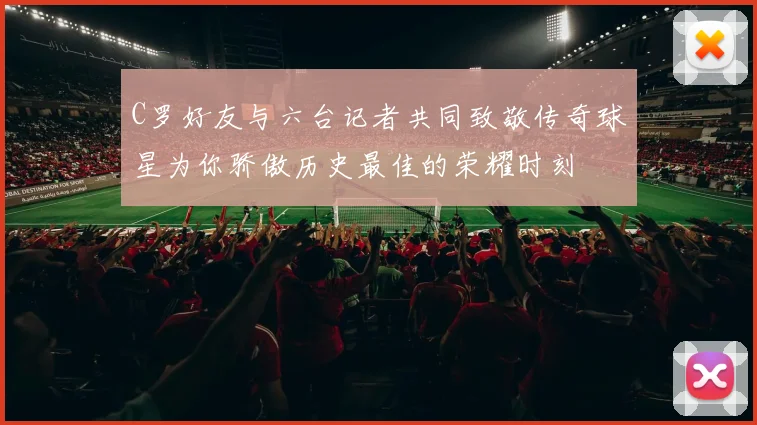 C罗好友与六台记者共同致敬传奇球星为你骄傲历史最佳的荣耀时刻