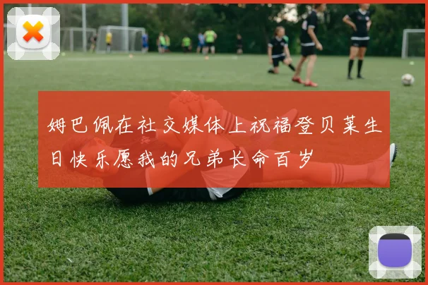 姆巴佩在社交媒体上祝福登贝莱生日快乐愿我的兄弟长命百岁