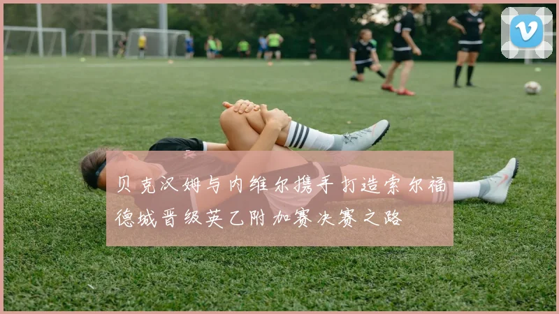 贝克汉姆与内维尔携手打造索尔福德城晋级英乙附加赛决赛之路