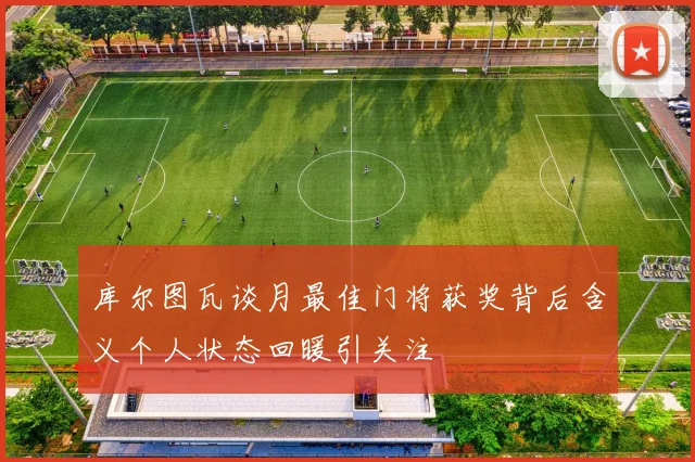 库尔图瓦谈月最佳门将获奖背后含义个人状态回暖引关注