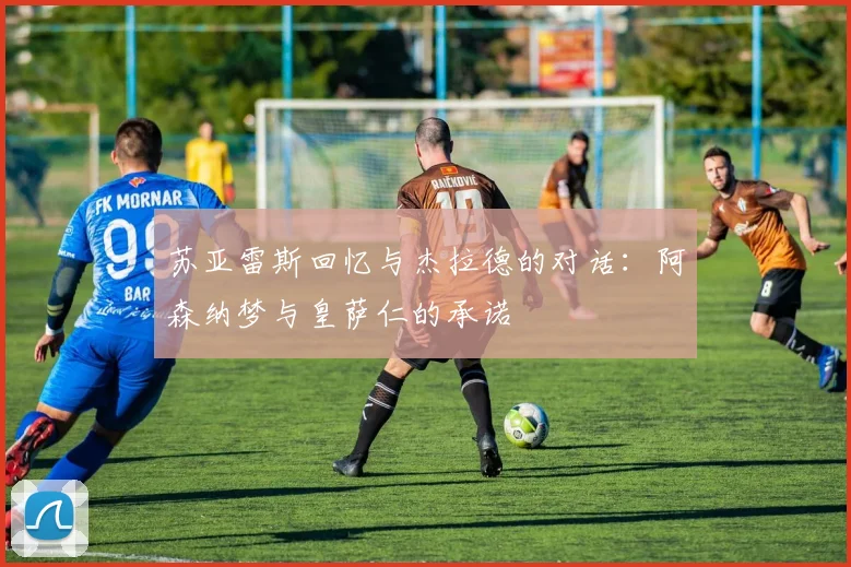 苏亚雷斯回忆与杰拉德的对话：阿森纳梦与皇萨仁的承诺