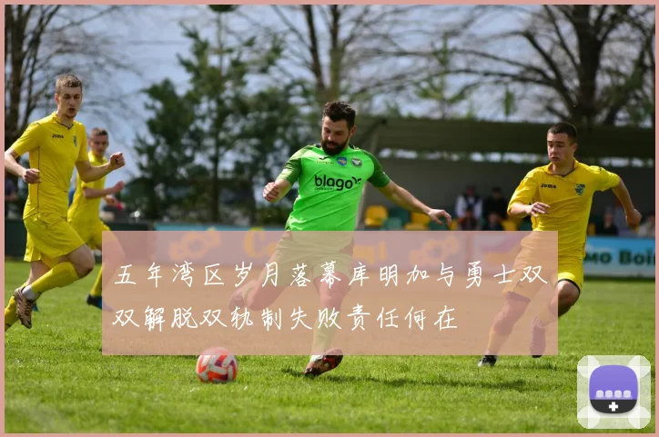 五年湾区岁月落幕库明加与勇士双双解脱双轨制失败责任何在
