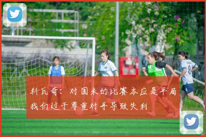 科瓦奇：对国米的比赛本应是平局我们过于尊重对手导致失利