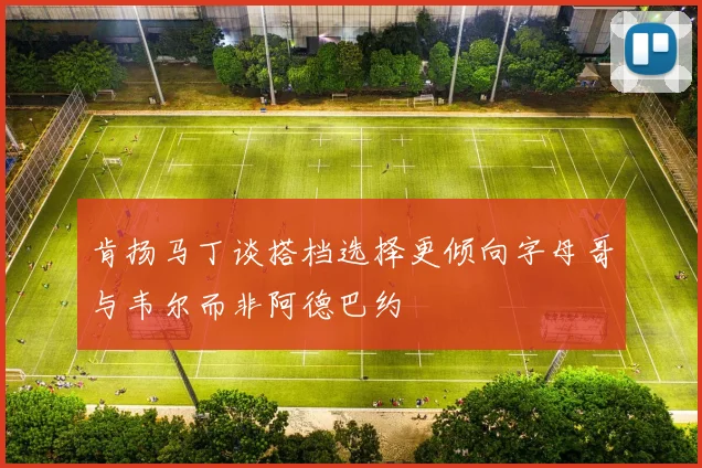 肯扬马丁谈搭档选择更倾向字母哥与韦尔而非阿德巴约