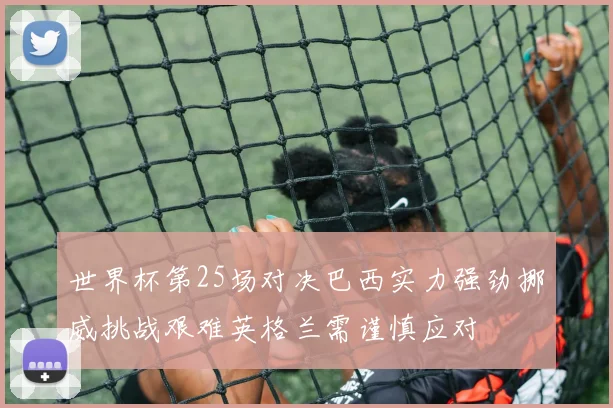 世界杯第25场对决巴西实力强劲挪威挑战艰难英格兰需谨慎应对