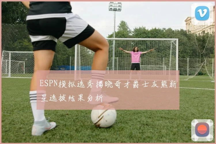ESPN模拟选秀揭晓奇才爵士灰熊新星选拔结果分析