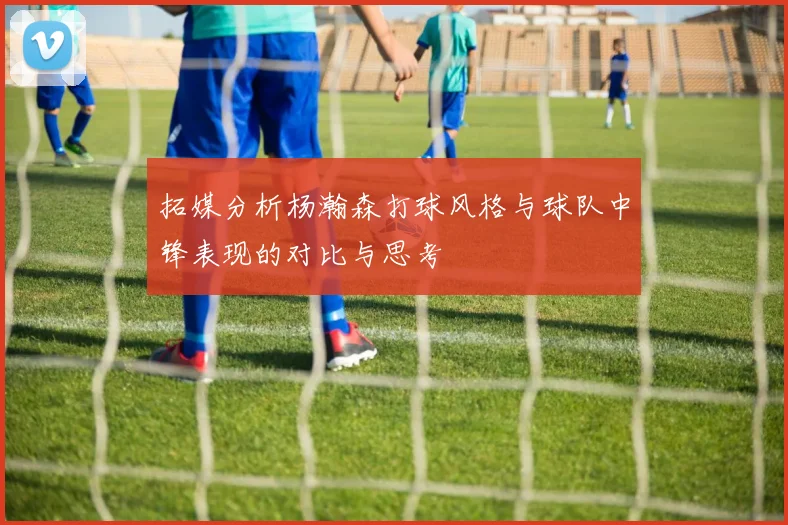 拓媒分析杨瀚森打球风格与球队中锋表现的对比与思考