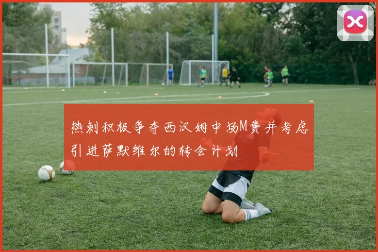 热刺积极争夺西汉姆中场M费并考虑引进萨默维尔的转会计划