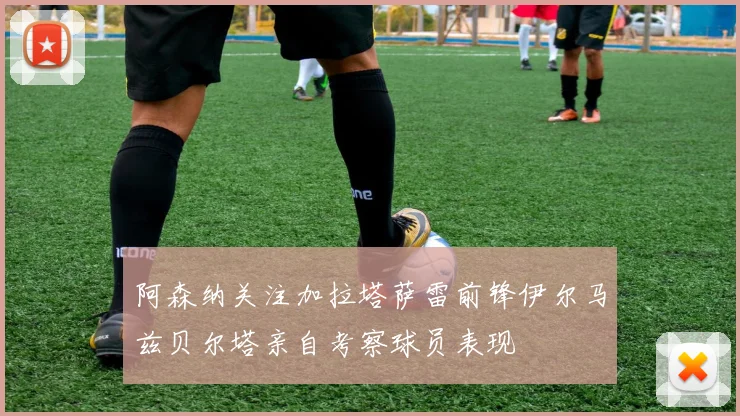 阿森纳关注加拉塔萨雷前锋伊尔马兹贝尔塔亲自考察球员表现