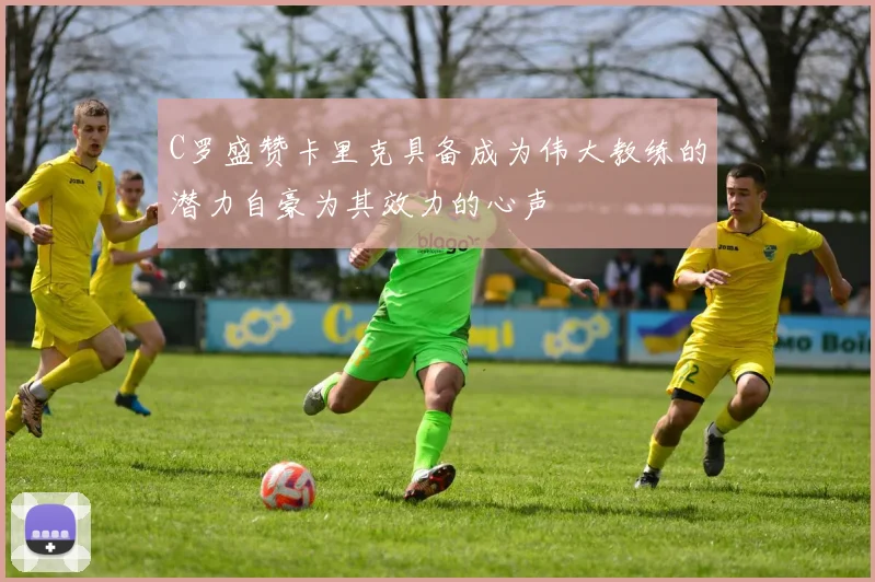 C罗盛赞卡里克具备成为伟大教练的潜力自豪为其效力的心声