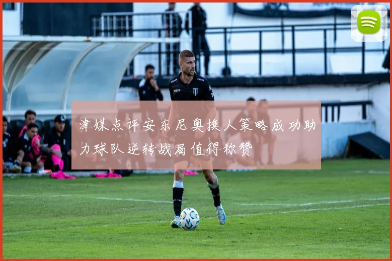 津媒点评安东尼奥换人策略成功助力球队逆转战局值得称赞